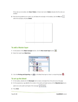 If the rulers are not visible, click View   Rulers. A check mark next to Rulers indicates that the rulers are
    enabled.

8   Now that the guidelines are in place, you will delete the rectangle. In the toolbox, click the Pick tool    ,
    select the rectangle, and press Delete.




To add a Master layer
1   At the bottom of the Object manager docker, click the New master layer button                .

2   Name the master layer Bleed Area.




3   Click the Printing and Exporting icon            on the Bleed Area layer to make it a nonprinting layer     .


To set up the bleed
1   In the toolbox, double-click the Rectangle tool to create a rectangle that is the same size as the page.
2   On the property bar, type +6 after the number in the width and height sections of the Object(s) sizes box to

    add 6 mm to the width and height of the rectangle                       .

3   Press Enter.



Page 3 of 8                                                                                     CorelDRAW tutorial
 