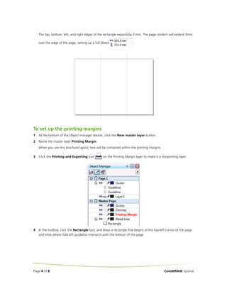 The top, bottom, left, and right edges of the rectangle expand by 3 mm. The page content will extend 3mm

    over the edge of the page, setting up a full bleed                 .




To set up the printing margins
1   At the bottom of the Object manager docker, click the New master layer button.
2   Name the master layer Printing Margin.
    When you use this brochure layout, text will be contained within the printing margins.

3   Click the Printing and Exporting icon         on the Printing Margin layer to make it a nonprinting layer.




4   In the toolbox, click the Rectangle tool, and draw a rectangle that begins at the top-left corner of the page
    and ends where fold left guideline intersects with the bottom of the page.




Page 4 of 8                                                                                  CorelDRAW tutorial
 