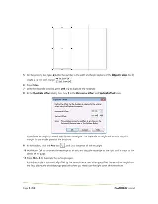 5   On the property bar, type -24 after the number in the width and height sections of the Object(s) sizes box to

    create a 12 mm print margin                    .

6   Press Enter.
7   With the rectangle selected, press Ctrl + D to duplicate the rectangle.
8   In the Duplicate offset dialog box, type 0 in the Horizontal offset and Vertical offset boxes.




    A duplicate rectangle is created directly over the original. The duplicate rectangle will serve as the print
    margin for the middle panel of the brochure.

9   In the toolbox, click the Pick tool     , and click the center of the rectangle.

10 Hold down Ctrl to constrain the rectangle to an axis, and drag the rectangle to the right until it snaps to the
   center of the page.
11 Press Ctrl + D to duplicate the rectangle again.
    A third rectangle is automatically offset by the same distance used when you offset the second rectangle from
    the first, placing the third rectangle precisely where you need it on the right panel of the brochure.




Page 5 of 8                                                                                      CorelDRAW tutorial
 