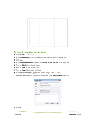 To save the drawing as a template
1   Click File    Save as template.
2   In the Save drawing dialog box, locate the folder where you want to save the layout.
3   Click Save.
4   In the Template properties dialog box, type Barrel Tri-fold Brochure in the Name box.
5   From the Sided list box, choose Double.
6   From the Folds list box, choose 3-fold.
7   From the Type list box, choose Brochures.
8   In the Designer notes box, type 12 mm printing margin, 3 mm full bleed.
    When you open the layout, the designer notes appear in the Open drawing dialog box.




9   Click OK.



Page 6 of 8                                                                                CorelDRAW tutorial
 
