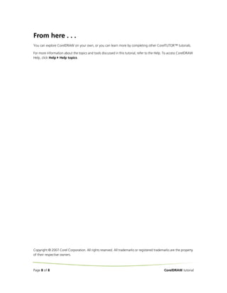 From here . . .
You can explore CorelDRAW on your own, or you can learn more by completing other CorelTUTOR™ tutorials.

For more information about the topics and tools discussed in this tutorial, refer to the Help. To access CorelDRAW
Help, click Help Help topics.




Copyright © 2007 Corel Corporation. All rights reserved. All trademarks or registered trademarks are the property
of their respective owners.



Page 8 of 8                                                                                  CorelDRAW tutorial
 