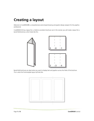 Creating a layout
Welcome to CorelDRAW®, a comprehensive vector-based drawing and graphic-design program for the graphics
professional.

CorelDRAW X4 has a layout for a z-fold (or accordion) brochure, but in this tutorial, you will create a layout for a
barrel-fold brochure, which looks like this:




Barrel-fold brochures are ideal when you want to display text and graphics across the folds of the brochure.
This is what the final template layout will look like:




Page 1 of 8                                                                                    CorelDRAW tutorial
 