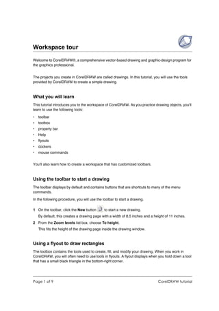 Workspace tour
Welcome to CorelDRAW®, a comprehensive vector-based drawing and graphic-design program for
the graphics professional.


The projects you create in CorelDRAW are called drawings. In this tutorial, you will use the tools
provided by CorelDRAW to create a simple drawing.



What you will learn
This tutorial introduces you to the workspace of CorelDRAW. As you practice drawing objects, you'll
learn to use the following tools:

•   toolbar
•   toolbox
•   property bar
•   Help
•   flyouts
•   dockers
•   mouse commands


You’ll also learn how to create a workspace that has customized toolbars.



Using the toolbar to start a drawing
The toolbar displays by default and contains buttons that are shortcuts to many of the menu
commands.

In the following procedure, you will use the toolbar to start a drawing.

1 On the toolbar, click the New button        to start a new drawing.
    By default, this creates a drawing page with a width of 8.5 inches and a height of 11 inches.
2 From the Zoom levels list box, choose To height.
    This fits the height of the drawing page inside the drawing window.



Using a flyout to draw rectangles
The toolbox contains the tools used to create, fill, and modify your drawing. When you work in
CorelDRAW, you will often need to use tools in flyouts. A flyout displays when you hold down a tool
that has a small black triangle in the bottom-right corner.




Page 1 of 9                                                                    CorelDRAW tutorial
 