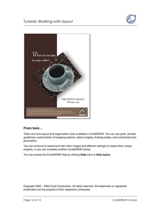 Tutorial: Working with layout




From here…
There are more layout and organization tools available in CorelDRAW. You can use grids, slanted
guidelines, customization of snapping options, object nudging, drawing scales, and customized ruler
parameters.

You can continue to experiment with other images and different settings to create other unique
projects, or you can complete another CorelDRAW tutorial.

You can access the CorelDRAW Help by clicking Help menu        Help topics.




Copyright 2002 – 2003 Corel Corporation. All rights reserved. All trademarks or registered
trademarks are the property of their respective companies.



Page 12 of 12                                                                 CorelDRAW tutorial
 