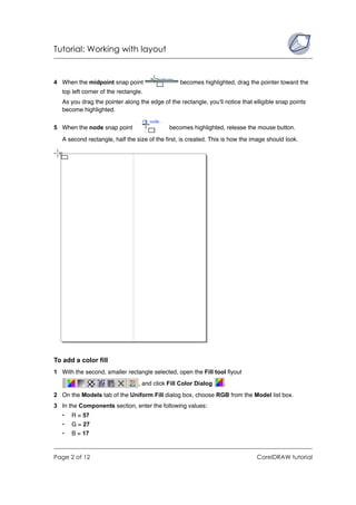 Tutorial: Working with layout


4 When the midpoint snap point                    becomes highlighted, drag the pointer toward the
   top left corner of the rectangle.
   As you drag the pointer along the edge of the rectangle, you’ll notice that elligible snap points
   become highlighted.

5 When the node snap point                    becomes highlighted, release the mouse button.
   A second rectangle, half the size of the first, is created. This is how the image should look.




To add a color fill
1 With the second, smaller rectangle selected, open the Fill tool flyout
                                  , and click Fill Color Dialog    .
2 On the Models tab of the Uniform Fill dialog box, choose RGB from the Model list box.
3 In the Components section, enter the following values:
   •   R = 57
   •   G = 27
   •   B = 17



Page 2 of 12                                                                    CorelDRAW tutorial
 