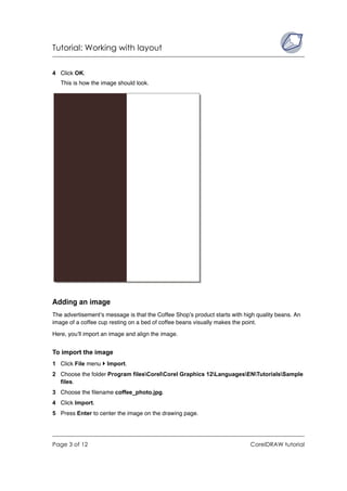 Tutorial: Working with layout


4 Click OK.
   This is how the image should look.




Adding an image
The advertisement’s message is that the Coffee Shop’s product starts with high quality beans. An
image of a coffee cup resting on a bed of coffee beans visually makes the point.

Here, you’ll import an image and align the image.


To import the image
1 Click File menu    Import.
2 Choose the folder Program filesCorelCorel Graphics 12LanguagesENTutorialsSample
  files.
3 Choose the filename coffee_photo.jpg.
4 Click Import.
5 Press Enter to center the image on the drawing page.




Page 3 of 12                                                                CorelDRAW tutorial
 