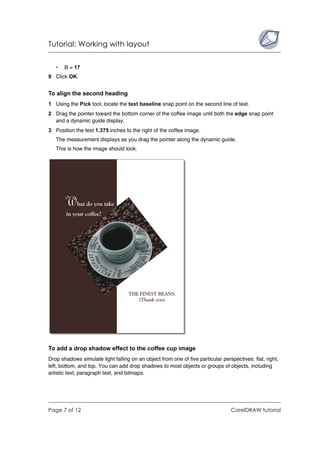 Tutorial: Working with layout


   •   B = 17
9 Click OK.


To align the second heading
1 Using the Pick tool, locate the text baseline snap point on the second line of text.
2 Drag the pointer toward the bottom corner of the coffee image until both the edge snap point
  and a dynamic guide display.
3 Position the text 1.375 inches to the right of the coffee image.
   The measurement displays as you drag the pointer along the dynamic guide.
   This is how the image should look.




To add a drop shadow effect to the coffee cup image
Drop shadows simulate light falling on an object from one of five particular perspectives: flat, right,
left, bottom, and top. You can add drop shadows to most objects or groups of objects, including
artistic text, paragraph text, and bitmaps.




Page 7 of 12                                                                     CorelDRAW tutorial
 