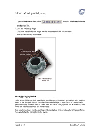 Tutorial: Working with layout


1 Open the Interactive tools flyout                                    , and click the Interactive drop

   shadow tool        .
2 Click the coffee cup image.
3 Drag from the center of the image until the drop shadow is the size you want.
   This is how the image should look.




Adding paragraph text
Earlier, you added artistic text, a text format suitable for short lines such as heading, or for applying
effects to text. Paragraph text is a text format suitable for larger bodies of text, as it allows you to
specify formatting attributes such as bullets, tabs and more. Paragraph text can be either imported
from a text file or copied into a text frame directly.

Here, you’ll import copy from the text file provided, and place it into a rectangular light-golden frame.
Then, you’ll align the framed text in the layout.




Page 8 of 12                                                                      CorelDRAW tutorial
 