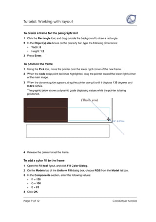 Tutorial: Working with layout


To create a frame for the paragraph text
1 Click the Rectangle tool, and drag outside the background to draw a rectangle.
2 In the Object(s) size boxes on the property bar, type the following dimensions:
   •   Width: 8
   •   Height: 1.2
3 Press Enter.


To position the frame
1 Using the Pick tool, move the pointer over the lower right corner of the new frame.
2 When the node snap point becomes highlighted, drag the pointer toward the lower right corner
  of the main image.

3 When the dynamic guide appears, drag the pointer along it until it displays 135 degrees and
  0.375 inches.
   The graphic below shows a dynamic guide displaying values while the pointer is being
   positioned.




4 Release the pointer to set the frame.


To add a color fill to the frame
1 Open the Fill tool flyout, and click Fill Color Dialog.
2 On the Models tab of the Uniform Fill dialog box, choose RGB from the Model list box.
3 In the Components section, enter the following values:
   •   R = 130
   •   G = 100
   •   B = 83
4 Click OK.


Page 9 of 12                                                                 CorelDRAW tutorial
 
