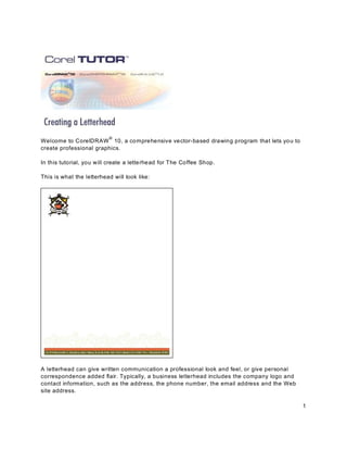 ®
Welcome to CorelDRAW 10, a co mprehensive ve ctor-based drawing program that lets yo u to
create professional graphics.

In this tutorial, you w ill create a lette rhead for The Co ffee Shop.

This is what the letterhead will look like:




A letterhead can give written communication a professional look and feel, or give personal
correspondence added flair. Typically, a business letterhead includes the company logo and
contact information, such as the address, the phone number, the email address and the Web
site address.

                                                                                             1
 