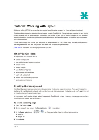 Tutorial: Working with layout
Welcome to CorelDRAW, a comprehensive vector-based drawing program for the graphics professional.

This tutorial introduces the layout and organization tools in CorelDRAW. These tools are essential for any kind of
project, whether it is an advertisement, newsletter, logo, poster, or any kind of artwork. Guided by your sense of
layout and design, you can use guidelines, preset alignments, and absolute values to organize text and images
for optimum results.

During the course of this tutorial, you will create an advertisement for The Coffee Shop. You will create some of
the design elements and text, but you will also learn how to import images and text.

Click here to view what your final project should look like.



What you will learn
In this tutorial, you will learn how to

§ create backgrounds
§ use guidelines and snapping options
§ create frames
§ import images
§ use the PowerClip tool
§ apply preset drop shadows
§ work with artistic text
§ import and format paragraph text
§ apply alignment options


Creating the background
You’ll start by opening a new document and customizing the drawing page dimensions. Then, you’ll create the
background: a gold colored rectangle with rounded corners. After you create the background, you’ll apply the rest
of the advertisement’s graphics and text.

In this project, you’ll use the default units of measure in CorelDRAW: inches. However, you can use many others,
including points, pixels, and centimeters.


To create a drawing page
1 Click File menu } New.
2 On the property bar, ensure the Portrait button              is enabled.

3 In the Paper size boxes                        on the property bar, type the following dimensions:
   Ÿ Width: 7
   Ÿ Height: 10
4 Press Enter.



1 of 15
 