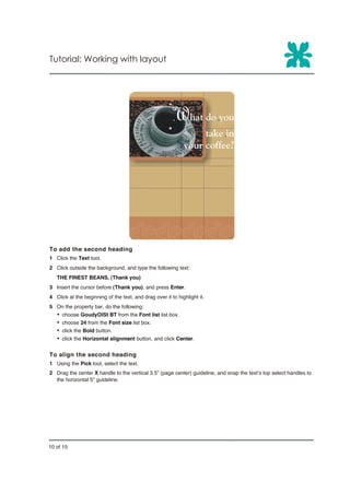Tutorial: Working with layout




To add the second heading
1 Click the Text tool.
2 Click outside the background, and type the following text:
   THE FINEST BEANS. (Thank you)
3 Insert the cursor before (Thank you), and press Enter.
4 Click at the beginning of the text, and drag over it to highlight it.
5 On the property bar, do the following:
   Ÿ   choose GoudyOlSt BT from the Font list list box.
   Ÿ   choose 24 from the Font size list box.
   Ÿ   click the Bold button.
   Ÿ   click the Horizontal alignment button, and click Center.


To align the second heading
1 Using the Pick tool, select the text.
2 Drag the center X handle to the vertical 3.5” (page center) guideline, and snap the text’s top select handles to
  the horizontal 5" guideline.




10 of 15
 