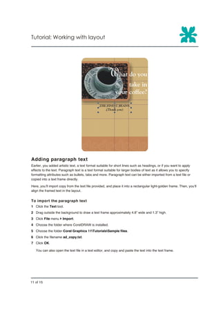 Tutorial: Working with layout




Adding paragraph text
Earlier, you added artistic text, a text format suitable for short lines such as headings, or if you want to apply
effects to the text. Paragraph text is a text format suitable for larger bodies of text as it allows you to specify
formatting attributes such as bullets, tabs and more. Paragraph text can be either imported from a text file or
copied into a text frame directly.

Here, you’ll import copy from the text file provided, and place it into a rectangular light-golden frame. Then, you’ll
align the framed text in the layout.


To import the paragraph text
1 Click the Text tool.
2 Drag outside the background to draw a text frame approximately 4.8” wide and 1.3” high.
3 Click File menu } Import.
4 Choose the folder where CorelDRAW is installed.
5 Choose the folder Corel Graphics 11TutorialsSample files.
6 Click the filename ad_copy.txt.
7 Click OK.

   You can also open the text file in a text editor, and copy and paste the text into the text frame.




11 of 15
 