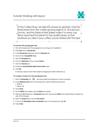 Tutorial: Working with layout




To format the paragraph text
1 Click at the beginning of the paragraph text, and drag over to highlight it.
2 Click Text menu } Format text.
3 In the Format text dialog box, click the Character tab.
4 Set the font to GoudyOlSt 12 pt.
5 Click the Paragraph tab.
6 From the Alignment list box, choose Center.
7 Click the Columns tab.
8 Enable the Automatically adjust frame width option.
9 Click OK.
   If necessary adjust the text frame height by dragging the bottom dotted line up.


To create a frame for the paragraph text
1 Click the Rectangle tool          , and drag outside the background to draw a rectangle.
2 In the Object(s) size boxes on the property bar, type the following dimensions:
   Ÿ Width: 5
   Ÿ Height: 1.5
3 Press Enter.
4 On the CMYK color palette, click the Gold color swatch.
5 Hold down Ctrl (Windows) or Command (Mac OS), and click the White color swatch 6 times to lighten the
  color of the rectangle.
6 Open the Outline flyout, and click No outline.
7 In one of the Rectangle corner roundness boxes on the property bar, type 40.
8 Press Enter.




12 of 15
 
