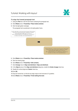 Tutorial: Working with layout


To align the framed paragraph text
1 Using the Pick tool, click the text frame containing the paragraph text.
2 Click Effects menu } PowerClip } Place inside container.
3 Click the light-golden rectangle.
   The paragraph text is positioned in the light-golden frame.




4 Click Effects menu } PowerClip } Place inside container.
5 Click the drawing page.
6 Click Effects menu } PowerClip } Edit contents.
7 Click Arrange menu } Align and distribute } Align and distribute.
8 In the Align to area of the Align and distribute dialog box, enable the Center of page check box.
9 Disable the vertical alignment Center check box.
10 Click OK.
11 Drag the framed text, so that the top edge snaps to the horizontal 3.5" guideline.
12 Click Effects menu } PowerClip } Finish editing this level.




13 of 15
 
