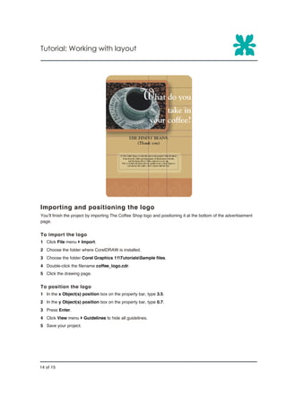 Tutorial: Working with layout




Importing and positioning the logo
You’ll finish the project by importing The Coffee Shop logo and positioning it at the bottom of the advertisement
page.


To import the logo
1 Click File menu } Import.
2 Choose the folder where CorelDRAW is installed.
3 Choose the folder Corel Graphics 11TutorialsSample files.
4 Double-click the filename coffee_logo.cdr.
5 Click the drawing page.


To position the logo
1 In the x Object(s) position box on the property bar, type 3.5.
2 In the y Object(s) position box on the property bar, type 0.7.
3 Press Enter.
4 Click View menu } Guidelines to hide all guidelines.
5 Save your project.




14 of 15
 