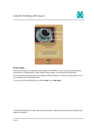 Tutorial: Working with layout




From here…
There are more layout and organization tools available in CorelDRAW. You can use grids, slanted guidelines,
customization of snapping options, object nudging, drawing scales, and customized ruler parameters.

You can continue to experiment with other images and different settings to create other unique projects, or you
can complete another CorelDRAW tutorial.

You can access the CorelDRAW Help, by clicking Help menu } Help topics.




ã 2002 Corel Corporation. All rights reserved. All trademarks or registered trademarks are the property of their
respective companies.




15 of 15
 