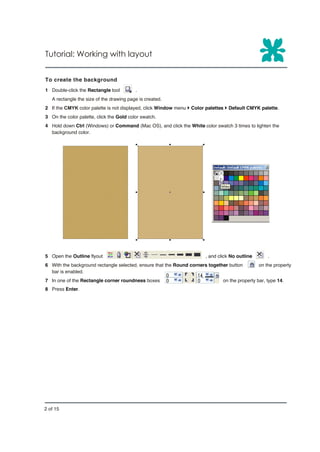 Tutorial: Working with layout


To create the background
1 Double-click the Rectangle tool         .
   A rectangle the size of the drawing page is created.
2 If the CMYK color palette is not displayed, click Window menu } Color palettes } Default CMYK palette.
3 On the color palette, click the Gold color swatch.
4 Hold down Ctrl (Windows) or Command (Mac OS), and click the White color swatch 3 times to lighten the
  background color.




5 Open the Outline flyout                                              , and click No outline       .
6 With the background rectangle selected, ensure that the Round corners together button         on the property
  bar is enabled.
7 In one of the Rectangle corner roundness boxes                               on the property bar, type 14.
8 Press Enter.




2 of 15
 