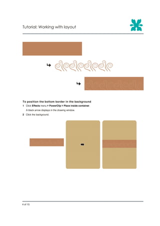 Tutorial: Working with layout




To position the bottom border in the background
1 Click Effects menu } PowerClip } Place inside container.
   A black arrow displays in the drawing window.
2 Click the background.




4 of 15
 