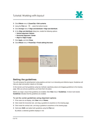 Tutorial: Working with layout


3 Click Effects menu } PowerClip } Edit contents.
4 Using the Pick tool         , select the bottom border.
5 Click Arrange menu } Align and distribute } Align and distribute.
6 In the Align and distribute dialog box, enable the following options:
   Ÿ Vertical alignment: Bottom
   Ÿ Horizontal alignment: Center
   Ÿ Align to: Edge of page
7 Click Apply, and click Close.
8 Click Effects menu } PowerClip } Finish editing this level.




Setting the guidelines
You will compose the advertisement using graphics and text in an interesting and effective layout. Guidelines will
help you align and position objects on the page.

In this tutorial, you’ll set guidelines using two methods: specifying values and dragging guidelines to the drawing
page. After you set your guidelines, you’ll lock them into place.

Before you begin, ensure that guidelines are enabled. Click View menu } Guidelines. A check mark beside
Guidelines indicates that the guidelines are enabled.


To set the center guidelines using alignment options
1 If the rulers do not display, click View menu } Rulers.
2 Click inside the horizontal ruler, and drag a guideline to anywhere on the drawing page.
3 Click inside the vertical ruler, and drag a guideline to anywhere on the drawing page.
4 Hold down Shift, and select both guidelines using the Pick tool.
   By default, a selected guideline displays in red.




5 of 15
 