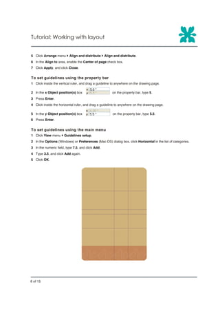 Tutorial: Working with layout


5 Click Arrange menu } Align and distribute } Align and distribute.
6 In the Align to area, enable the Center of page check box.
7 Click Apply, and click Close.


To set guidelines using the property bar
1 Click inside the vertical ruler, and drag a guideline to anywhere on the drawing page.

2 In the x Object position(s) box                      on the property bar, type 5.
3 Press Enter.
4 Click inside the horizontal ruler, and drag a guideline to anywhere on the drawing page.

5 In the y Object position(s) box                      on the property bar, type 5.5.
6 Press Enter.


To set guidelines using the main menu
1 Click View menu } Guidelines setup.
2 In the Options (Windows) or Preferences (Mac OS) dialog box, click Horizontal in the list of categories.
3 In the numeric field, type 7.5, and click Add.
4 Type 3.5, and click Add again.
5 Click OK.




6 of 15
 