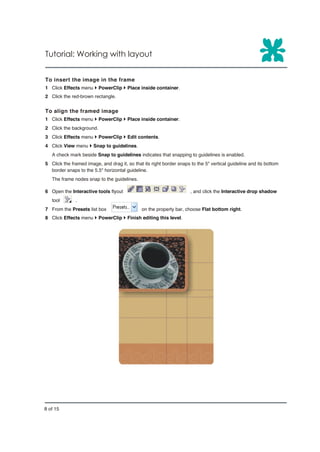 Tutorial: Working with layout


To insert the image in the frame
1 Click Effects menu } PowerClip } Place inside container.
2 Click the red-brown rectangle.


To align the framed image
1 Click Effects menu } PowerClip } Place inside container.
2 Click the background.
3 Click Effects menu } PowerClip } Edit contents.
4 Click View menu } Snap to guidelines.
   A check mark beside Snap to guidelines indicates that snapping to guidelines is enabled.
5 Click the framed image, and drag it, so that its right border snaps to the 5" vertical guideline and its bottom
  border snaps to the 5.5" horizontal guideline.
   The frame nodes snap to the guidelines.

6 Open the Interactive tools flyout                                   , and click the Interactive drop shadow
   tool       .
7 From the Presets list box                   on the property bar, choose Flat bottom right.
8 Click Effects menu } PowerClip } Finish editing this level.




8 of 15
 