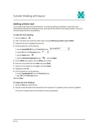 Tutorial: Working with layout


Adding artistic text
You’re ready to add copy to the advertisement. You’ll start by adding two headings in artistic text to the
advertisement. Because the headings are brief, you’ll type the text directly in the drawing window. Then you’ll
format and align the text to the guidelines.


To add the first heading
1 Click the Text tool           .
2 Click in the blank area under the coffee image, and type What do you take in your coffee?.
3 Triple-click the text to highlight the entire line.
4 On the property bar, do the following:

   Ÿ choose GoudyOlSt BT from the Font list list box                                         .
   Ÿ choose 48 from the Font size list box                    .

   Ÿ click the Bold button           .

   Ÿ click the Horizontal alignment button              , and click Right.
5 On the CMYK color palette, click the White color swatch.
6 Insert the cursor before the word take, and press Enter.
7 Insert the cursor before the word your, and press Enter.
8 Highlight the letter W.
9 On the property bar, do the following:
   Ÿ choose TypoUpright BT from the Font list list box.
   Ÿ type 104 in the Font size list box.
10 Press Enter.


To align the first heading
1 Using the Pick tool, select the text.
2 Drag the center X handle to the intersection of the horizontal 7.5" guideline and the vertical 5" guideline.

   The center X handle snaps to the intersection of the two guidelines.




9 of 15
 