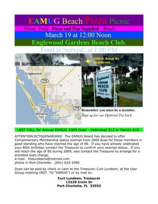 EAMUG Beach Pizza Picnic
     Prizes Food Pizza and Pop Supplied                 Beach
              March 19 at 12:00 Noon
          Englewood Gardens Beach Club.
            Food is “served” at 1:00 PM




                                          Remember you must be a member.
                                          Sign up for our Optional Pot Luck


 LAST CALL for Annual EAMUG 2009 Dues - Individual $12 or Family $18.
ATTENTION OCTOGENARIANS! The EAMUG Board has decided to offer
Complimentary Membership status exempt from 2009 dues for those members in
good standing who have reached the age of 80. If you have already celebrated
your 80th birthday, contact the Treasurer to confirm your exempt status. If you
will reach the age of 80 during 2009, also contact the Treasurer to arrange for a
prorated dues charge.
e-mail: thelundeens@hotmail.com
phone in Port Charlotte: (941) 625-1096

Dues can be paid by check or cash to the Treasurer, Curt Lundeen, at the User
Group meeting (NOT TO “EAMUG”) or by mail to:
                          Curt Lundeen, Treasurer
                               13229 Irwin Dr
                          Port Charlotte, FL 33953
 