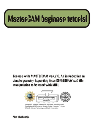 MasterCAM beginner tutorial




 For use with MASTERCAM ver.6.0. An introduction to
 simple geomtry importing from CORELDRAW and file
 manipulation to be used with MILL


                               Boston University’s STAMP:
                               Science, Technology and Math
                                        Partnerships


           This project has been supported in part by the National Science
           Foundation GK-12 program through Boston University’s Project
           STAMP: Science, Technology, and Math Partnerships




 Alex MacKenzie
 