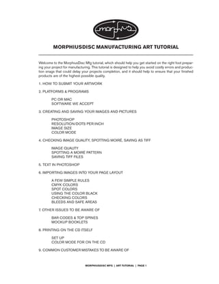 MORPHIUSDISC MANUFACTURING ART TUTORIAL


Welcome to the MorphiusDisc Mfg tutorial, which should help you get started on the right foot prepar-
ing your project for manufacturing. This tutorial is designed to help you avoid costly errors and produc-
tion snags that could delay your projects completion, and it should help to ensure that your finished
products are of the highest possible quality.

1. HOW TO SUBMIT YOUR ARTWORK

2. PLATFORMS & PROGRAMS

        PC OR MAC
        SOFTWARE WE ACCEPT

3. CREATING AND SAVING YOUR IMAGES AND PICTURES

        PHOTOSHOP
        RESOLUTION/DOTS PER INCH
        IMAGE SIZE
        COLOR MODE

4. CHECKING IMAGE QUALITY, SPOTTING MOIRÉ, SAVING AS TIFF

        IMAGE QUALITY
        SPOTTING A MOIRÉ PATTERN
        SAVING TIFF FILES

5. TEXT IN PHOTOSHOP

6. IMPORTING IMAGES INTO YOUR PAGE LAYOUT

        A FEW SIMPLE RULES
        CMYK COLORS
        SPOT COLORS
        USING THE COLOR BLACK
        CHECKING COLORS
        BLEEDS AND SAFE AREAS

7. OTHER ISSUES TO BE AWARE OF

        BAR CODES & TOP SPINES
        MOCKUP BOOKLETS

8. PRINTING ON THE CD ITSELF

        SET UP
        COLOR MODE FOR ON THE CD

9. COMMON CUSTOMER MISTAKES TO BE AWARE OF



                               MORPHIUSDISC MFG | ART TUTORIAL | PAGE 1
 