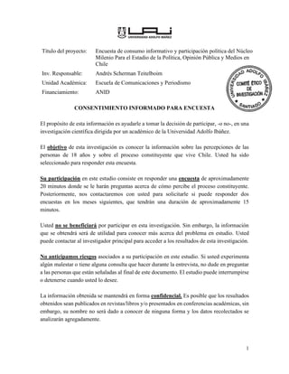 1
Título del proyecto: Encuesta de consumo informativo y participación política del Núcleo
Milenio Para el Estadio de la Política, Opinión Pública y Medios en
Chile
Inv. Responsable: Andrés Scherman Teitelboim
Unidad Académica: Escuela de Comunicaciones y Periodismo
Financiamiento: ANID
CONSENTIMIENTO INFORMADO PARA ENCUESTA
El propósito de esta información es ayudarle a tomar la decisión de participar, -o no-, en una
investigación científica dirigida por un académico de la Universidad Adolfo Ibáñez.
El objetivo de esta investigación es conocer la información sobre las percepciones de las
personas de 18 años y sobre el proceso constituyente que vive Chile. Usted ha sido
seleccionado para responder esta encuesta.
Su participación en este estudio consiste en responder una encuesta de aproximadamente
20 minutos donde se le harán preguntas acerca de cómo percibe el proceso constituyente.
Posteriormente, nos contactaremos con usted para solicitarle si puede responder dos
encuestas en los meses siguientes, que tendrán una duración de aproximadamente 15
minutos.
Usted no se beneficiará por participar en esta investigación. Sin embargo, la información
que se obtendrá será de utilidad para conocer más acerca del problema en estudio. Usted
puede contactar al investigador principal para acceder a los resultados de esta investigación.
No anticipamos riesgos asociados a su participación en este estudio. Si usted experimenta
algún malestar o tiene alguna consulta que hacer durante la entrevista, no dude en preguntar
a las personas que están señaladas al final de este documento. El estudio puede interrumpirse
o detenerse cuando usted lo desee.
La información obtenida se mantendrá en forma confidencial. Es posible que los resultados
obtenidos sean publicados en revistas/libros y/o presentados en conferencias académicas, sin
embargo, su nombre no será dado a conocer de ninguna forma y los datos recolectados se
analizarán agregadamente.
 