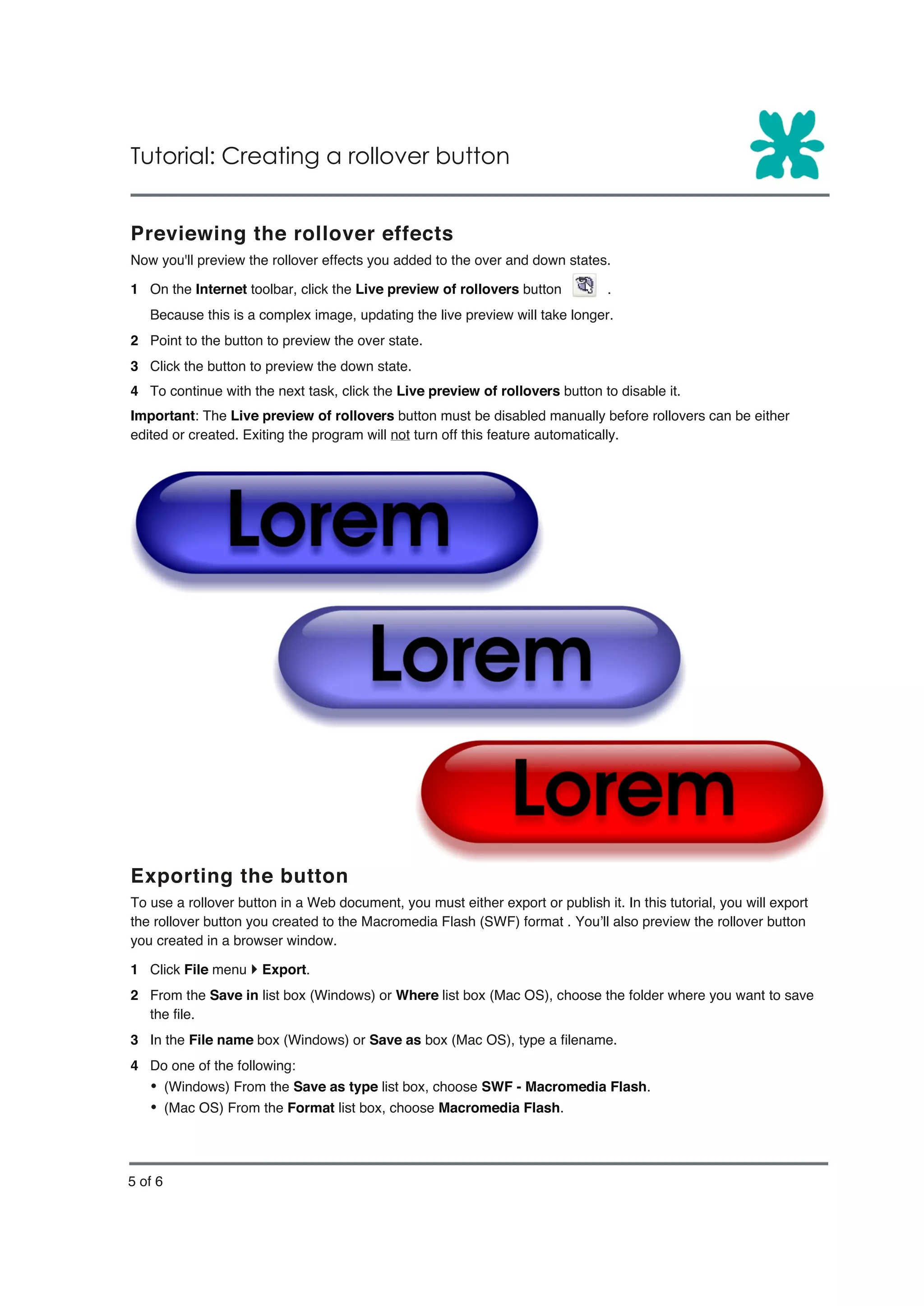 Tutorial: Creating a rollover button


Previewing the rollover effects
Now you'll preview the rollover effects you added to the over and down states.

1 On the Internet toolbar, click the Live preview of rollovers button           .
   Because this is a complex image, updating the live preview will take longer.
2 Point to the button to preview the over state.
3 Click the button to preview the down state.
4 To continue with the next task, click the Live preview of rollovers button to disable it.
Important: The Live preview of rollovers button must be disabled manually before rollovers can be either
edited or created. Exiting the program will not turn off this feature automatically.




Exporting the button
To use a rollover button in a Web document, you must either export or publish it. In this tutorial, you will export
the rollover button you created to the Macromedia Flash (SWF) format . You’ll also preview the rollover button
you created in a browser window.

1 Click File menu } Export.
2 From the Save in list box (Windows) or Where list box (Mac OS), choose the folder where you want to save
  the file.
3 In the File name box (Windows) or Save as box (Mac OS), type a filename.
4 Do one of the following:
   Ÿ (Windows) From the Save as type list box, choose SWF - Macromedia Flash.
   Ÿ (Mac OS) From the Format list box, choose Macromedia Flash.



5 of 6
 