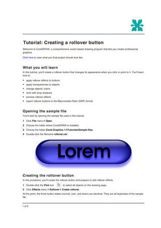 Tutorial: Creating a rollover button
Welcome to CorelDRAW, a comprehensive vector-based drawing program that lets you create professional
graphics.

Click here to view what you final project should look like.



What you will learn
In this tutorial, you'll create a rollover button that changes its appearance when you click or point to it. You’ll learn
how to:

§ apply rollover effects to buttons
§ apply transparencies to objects
§ change objects’ colors
§ work with drop shadows
§ preview rollover effects
§ export rollover buttons to the Macromedia Flash (SWF) format


Opening the sample file
You’ll start by opening the sample file used in this tutorial.

1 Click File menu } Open.
2 Choose the folder where CorelDRAW is installed.
3 Choose the folder Corel Graphics 11TutorialsSample files.
4 Double-click the filename rollover.cdr.




Creating the rollover button
In this procedure, you'll create the rollover button and prepare to add rollover effects.

1 Double-click the Pick tool            to select all objects on the drawing page.
2 Click Effects menu } Rollover } Create rollover.
At this point, the three button states (normal, over, and down) are identical. They are all duplicates of the sample
file.


1 of 6
 