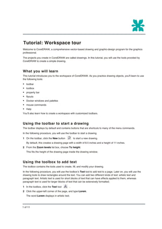 Tutorial: Workspace tour
Welcome to CorelDRAW, a comprehensive vector-based drawing and graphic-design program for the graphics
professional.

The projects you create in CorelDRAW are called drawings. In this tutorial, you will use the tools provided by
CorelDRAW to create a simple drawing.



What you will learn
This tutorial introduces you to the workspace of CorelDRAW. As you practice drawing objects, you'll learn to use
the following tools:

§ toolbar
§ toolbox
§ property bar
§ flyouts
§ Docker windows and palettes
§ mouse commands
§ Help
You’ll also learn how to create a workspace with customized toolbars.



Using the toolbar to start a drawing
The toolbar displays by default and contains buttons that are shortcuts to many of the menu commands.

In the following procedure, you will use the toolbar to start a drawing.

1 On the toolbar, click the New button           to start a new drawing.
   By default, this creates a drawing page with a width of 8.5 inches and a height of 11 inches.
2 From the Zoom levels list box, choose To height.
   This fits the height of the drawing page inside the drawing window.



Using the toolbox to add text
The toolbox contains the tools used to create, fill, and modify your drawing.

In the following procedure, you will use the toolbox’s Text tool to add text to a page. Later on, you will use the
drawing tools to draw rectangles around the text. You can add two different kinds of text: artistic text and
paragraph text. Artistic text is used for short blocks of text that can have effects applied to them, whereas
paragraph text is used for larger blocks of text that can be extensively formatted.

1 In the toolbox, click the Text tool        .
2 Click the upper-left corner of the page, and type Lorem.
   The word Lorem displays in artistic text.



1 of 11
 