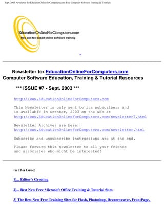 Sept. 2003 Newsletter for EducationOnlineforComputers.com: Free Computer Software Training & Tutorials




   Newsletter for EducationOnlineForComputers.com
Computer Software Education, Training & Tutorial Resources

          *** ISSUE #7 - Sept. 2003 ***

        http://www.EducationOnlineForComputers.com

        This Newsletter is only sent to its subscribers and
        is available in October, 2003 on the web at
        http://www.EducationOnlineForComputers.com/newsletter7.html

        Newsletter Archives are here:
        http://www.EducationOnlineForComputers.com/newsletter.html

        Subscribe and unsubscribe instructions are at the end.

        Please forward this newsletter to all your friends
        and associates who might be interested!




        In This Issue:

        1)... Editor's Greeting

        2)... Best New Free Microsoft Office Training & Tutorial Sites

        3) The Best New Free Training Sites for Flash, Photoshop, Dreamweaver, FrontPage,
 