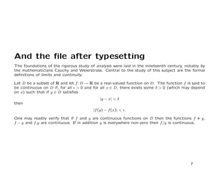 And the ﬁle after typesetting
The foundations of the rigorous study of analysis were laid in the nineteenth century, notably by
the mathematicians Cauchy and Weierstrass. Central to the study of this subject are the formal
deﬁnitions of limits and continuity.

Let D be a subset of R and let f : D → R be a real-valued function on D. The function f is said to
be continuous on D if, for all > 0 and for all x ∈ D, there exists some δ > 0 (which may depend
on x) such that if y ∈ D satisﬁes
                                            |y − x| < δ
then
                                        |f (y) − f (x)| < .

One may readily verify that if f and g are continuous functions on D then the functions f + g,
f − g and f.g are continuous. If in addition g is everywhere non-zero then f /g is continuous.




                                                                                          7
 