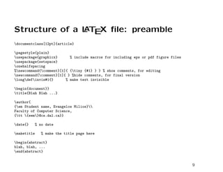 Structure of a L T X ﬁle: preamble
               A E

documentclass[12pt]{article}

pagestyle{plain}
usepackage{graphicx}      % include macros for including eps or pdf figure files
usepackage{setspace}
onehalfspacing
%newcommand{comment}[1]{ {tiny {#1} } } % show comments, for editing
newcommand{comment}[1]{ } %hide comments, for final version
longdefinvis#1{}      % make text invisible

begin{document}}
title{Blah Blah ...}

author{
{em Student name, Evangelos Milios}
Faculty of Computer Science,
{tt {eem}@cs.dal.ca}}

date{}      % no date

maketitle      % make the title page here

begin{abstract}
blah, blah, ...
end{abstract}


                                                                                    9
 