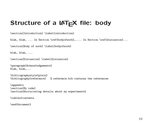 Structure of a L T X ﬁle: body
               A E

section{Introduction} label{introduction}

blah, blah, ... In Section ref{bodyofwork},.... In Section ref{discussion}...

section{Body of work} label{bodyofwork}

blah, blah, ...

section{Discussion} label{discussion}

paragraph{Acknowledgements}
blah, blah,...

bibliographystyle{plain}
bibliography{reference}    % reference.bib contains the references

appendix
section{My code}
section{Excruciating details about my experiments}

tableofcontents

end{document}




                                                                                  10
 
