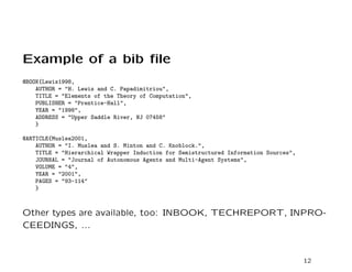 Example of a bib ﬁle
@BOOK{Lewis1998,
    AUTHOR = "H. Lewis and C. Papadimitriou",
    TITLE = "Elements of the Theory of Computation",
    PUBLISHER = "Prentice-Hall",
    YEAR = "1998",
    ADDRESS = "Upper Saddle River, NJ 07458"
    }

@ARTICLE{Muslea2001,
    AUTHOR = "I. Muslea and S. Minton and C. Knoblock.",
    TITLE = "Hierarchical Wrapper Induction for Semistructured Information Sources",
    JOURNAL = "Journal of Autonomous Agents and Multi-Agent Systems",
    VOLUME = "4",
    YEAR = "2001",
    PAGES = "93-114"
    }



Other types are available, too: INBOOK, TECHREPORT, INPRO-
CEEDINGS, ...


                                                                                       12
 