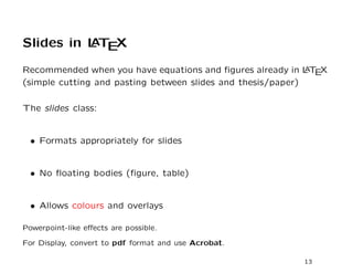 Slides in L T X
          A E

Recommended when you have equations and ﬁgures already in L T X
                                                             A E
(simple cutting and pasting between slides and thesis/paper)

The slides class:


  • Formats appropriately for slides


  • No ﬂoating bodies (ﬁgure, table)


  • Allows colours and overlays

Powerpoint-like eﬀects are possible.

For Display, convert to pdf format and use Acrobat.

                                                           13
 