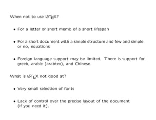 When not to use L T X?
                A E


 • For a letter or short memo of a short lifespan


 • For a short document with a simple structure and few and simple,
   or no, equations


 • Foreign language support may be limited. There is support for
   greek, arabic (arabtex), and Chinese.


What is L T X not good at?
        A E


 • Very small selection of fonts


 • Lack of control over the precise layout of the document
   (if you need it).
 