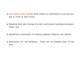 • Document style change from thesis to conference or journal pa-
  per is more or less trivial.


• Baseline font size change is trivial, and scales headings and equa-
  tions, too.


• Automatic placement of ﬂoating objects (ﬁgures and tables)


• Equations are not graphics. They are an integral part of the
  text.
 