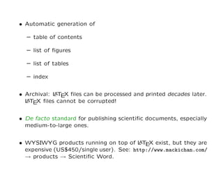 • Automatic generation of

  – table of contents

  – list of ﬁgures

  – list of tables

  – index


• Archival: L T X ﬁles can be processed and printed decades later.
            A E
  L T X ﬁles cannot be corrupted!
  A E


• De facto standard for publishing scientiﬁc documents, especially
  medium-to-large ones.


• WYSIWYG products running on top of L T X exist, but they are
                                         A E
  expensive (US$450/single user). See: http://www.mackichan.com/
  → products → Scientiﬁc Word.
 