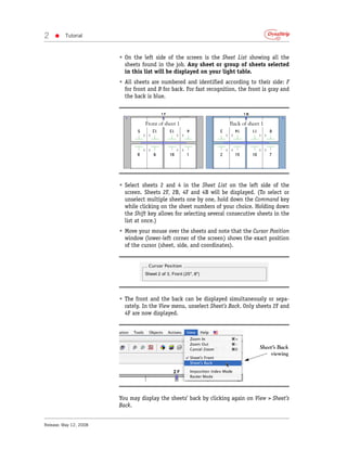 2   •     Tutorial



                        • On the left side of the screen is the Sheet List showing all the
                          sheets found in the job. Any sheet or group of sheets selected
                          in this list will be displayed on your light table.
                        • All sheets are numbered and identified according to their side: F
                          for front and B for back. For fast recognition, the front is gray and
                          the back is blue.



                                   Front of sheet 1                   Back of sheet 1




                        • Select sheets 2 and 4 in the Sheet List on the left side of the
                          screen. Sheets 2F, 2B, 4F and 4B will be displayed. (To select or
                          unselect multiple sheets one by one, hold down the Command key
                          while clicking on the sheet numbers of your choice. Holding down
                          the Shift key allows for selecting several consecutive sheets in the
                          list at once.)
                        • Move your mouse over the sheets and note that the Cursor Position
                          window (lower-left corner of the screen) shows the exact position
                          of the cursor (sheet, side, and coordinates).




                        • The front and the back can be displayed simultaneously or sepa-
                          rately. In the View menu, unselect Sheet’s Back. Only sheets 2F and
                          4F are now displayed.




                                                                                   Sheet’s Back
                                                                                       viewing




                        You may display the sheets’ back by clicking again on View > Sheet’s
                        Back.


Release: May 12, 2008
 