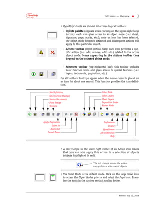 1st Lesson — Overview         •    3

                   • DynaStrip’s tools are divided into three logical toolbars:
                      - Objects palette (appears when clicking on the upper-right large
                        button): each icon gives access to an object mode (i.e.: sheet,
                        signature, page, marks, etc.); once an icon has been selected,
                        the object mode becomes activated and subsequent actions will
                        apply to this particular object.
                      - Actions toolbar (right-vertical bar): each icon performs a spe-
                        cific action (i.e.: add, remove, edit, etc.) related to the active
                        object mode. Icons appearing in the Actions toolbar thus
                        depend on the selected object mode.

                      - Functions toolbar (top-horizontal bar): this toolbar includes
                        basic function icons and gives access to special features (i.e.:
                        layers, documents, pagination, etc.).
                   For all toolbars, tool tips appear when the mouse cursor is placed on
                   an icon for about one second. This function provides the icon defini-
                   tion.

     Job Definition                                      Color Table
     Save Current Sheet(s)                               Color Layers
     Source Documents                                    Sheet Layers
     Plate Setups                                        Imposition Index
     Versions                                            Raster Mode




Apply Pagination                                          Preferences
        Zoom In                                                Output
      Zoom Out                                            DynaStream
    Cancel Zoom                                        Job Ticket Flow
                                                                  Help




                   • A red triangle in the lower-right corner of an Action icon means
                     that you can also apply this action to a selection of objects
                     (objects highlighted in red).

                                                The red triangle means the action
                                                can apply to a selection of objects


                   • The Sheet Mode is the default mode. Click on the large Sheet icon
                     to access the Object Modes palette and select the Page icon. Exam-
                     ine the tools in the Actions vertical toolbar below.




                                                                            Release: May 12, 2008
 