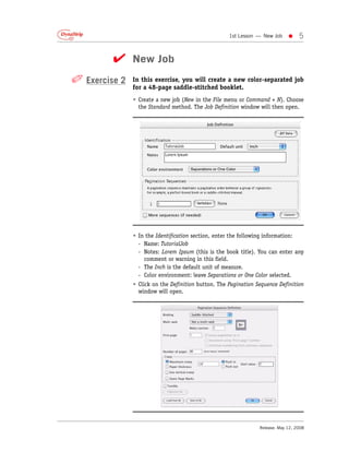 1st Lesson — New Job     •    5


         ✔ New Job
✐ Exercise 2   In this exercise, you will create a new color-separated job
               for a 48-page saddle-stitched booklet.
               • Create a new job (New in the File menu or Command + N). Choose
                 the Standard method. The Job Definition window will then open.




               • In the Identification section, enter the following information:
                 - Name: TutorialJob
                 - Notes: Lorem Ipsum (this is the book title). You can enter any
                   comment or warning in this field.
                 - The Inch is the default unit of measure.
                 - Color environment: leave Separations or One Color selected.
               • Click on the Definition button. The Pagination Sequence Definition
                 window will open.




                                                                 Release: May 12, 2008
 