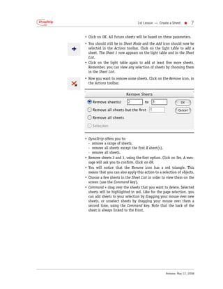 1st Lesson — Create a Sheet    •    7

• Click on OK. All future sheets will be based on these parameters.
• You should still be in Sheet Mode and the Add icon should now be
  selected in the Actions toolbar. Click on the light table to add a
  sheet. The Sheet 1 now appears on the light table and in the Sheet
  List.
• Click on the light table again to add at least five more sheets.
  Remember, you can view any selection of sheets by choosing them
  in the Sheet List.
• Now you want to remove some sheets. Click on the Remove icon, in
  the Actions toolbar.




• DynaStrip offers you to:
  - remove a range of sheets,
  - remove all sheets except the first X sheet(s),
  - remove all sheets.
• Remove sheets 2 and 3, using the first option. Click on Yes. A mes-
  sage will ask you to confirm. Click on Ok.
• You will notice that the Remove icon has a red triangle. This
  means that you can also apply this action to a selection of objects.
• Choose a few sheets in the Sheet List in order to view them on the
  screen (use the Command key).
• Command + drag over the sheets that you want to delete. Selected
  sheets will be highlighted in red. Like for the page selection, you
  can add sheets to your selection by dragging your mouse over new
  sheets, or unselect sheets by dragging your mouse over them a
  second time, using the Command key. Note that the back of the
  sheet is always linked to the front.




                                                   Release: May 12, 2008
 
