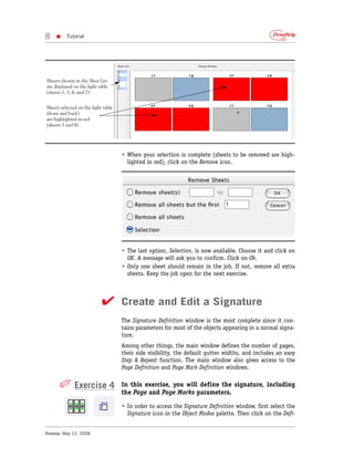 8   •     Tutorial




Sheets chosen in the Sheet List
are displayed on the light table
(sheets 1, 3, 4, and 7)


Sheets selected on the light table
(front and back)
are highlighted in red
(sheets 3 and 4)




                                     • When your selection is complete (sheets to be removed are high-
                                       lighted in red), click on the Remove icon.




                                     • The last option, Selection, is now available. Choose it and click on
                                       OK. A message will ask you to confirm. Click on Ok.
                                     • Only one sheet should remain in the job. If not, remove all extra
                                       sheets. Keep the job open for the next exercise.



                            ✔ Create and Edit a Signature
                                     The Signature Definition window is the most complete since it con-
                                     tains parameters for most of the objects appearing in a normal signa-
                                     ture.
                                     Among other things, the main window defines the number of pages,
                                     their side visibility, the default gutter widths, and includes an easy
                                     Step & Repeat function. The main window also gives access to the
                                     Page Definition and Page Mark Definition windows.


      ✐ Exercise 4                   In this exercise, you will define the signature, including
                                     the Page and Page Marks parameters.

                                     • In order to access the Signature Definition window, first select the
                                       Signature icon in the Object Modes palette. Then click on the Defi-


Release: May 12, 2008
 