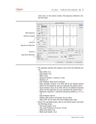 1st Lesson — Create and Edit a Signature   •    9

                           nition icon, in the Actions toolbar. The Signature Definition win-
                           dow will open.




       Main Signature

    Definition window



             Access to

Page Format Definition



             Access to

 Page Marks Definition




                         • The signature preview will change as you enter the following val-
                           ues:
                           - Page width: 6 in.
                           - Page height: 9 in.
                           - Bleed: none
                           - Signature Format: 4 columns, 2 rows
                           - Rotation: 0°
                           - Side Visibility: Both (front and back)
                           - Space between columns: 0 pt (This will be the default vertical
                             gutter for the signature; you can customize the gutters later.)
                           - Space between rows: 18 pt (This will be the default horizontal
                             gutter for the signature; you can customize the gutters later.)
                           - Pagination sequence: 1 should be selected by default (see Exercise
                             12).
                           - Step & Repeat: leave 0
                           - Display page marks in all gutters: do not select
                           - Page cache: do not select (for Step & Repeat jobs only).
                         • Select Trim and Bleed marks, click on the Details button and enter
                           the following values:
                           - Trim mark length: 12 pt
                           - Trim mark thickness: 0.5 pt (or 1/2 pt)
                           - Offset from bleed: 6 pt
                           - Bleed mark length: 12 pt


                                                                            Release: May 12, 2008
 
