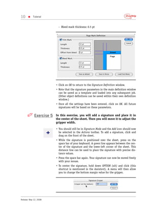 10     •    Tutorial



                          - Bleed mark thickness: 0.5 pt




                        • Click on OK to return to the Signature Definition window.
                        • Note that the signature parameters in the main definition window
                          can be saved as a template and loaded into any subsequent job.
                          (Other object definitions can be saved within their own definition
                          window.)
                        • Once all the settings have been entered, click on OK. All future
                          signatures will be based on these parameters.


      ✐ Exercise 5      In this exercise, you will add a signature and place it in
                        the center of the sheet. Then you will move it to adjust the
                        gripper width.

                        • You should still be in Signature Mode and the Add icon should now
                          be selected in the Actions toolbar. To add a signature, click and
                          drag on the front of the sheet.
                        • While the signature is positioned over the sheet, press on the
                          space bar of your keyboard. A green line appears between the cen-
                          ter of the signature and the lower-left corner of the sheet. This
                          distance line can be used to place the signature with precise dis-
                          tance values.
                        • Press the space bar again. Your signature can now be moved freely
                          with your mouse.
                        • To center the signature, hold down OPTION (alt) and click (this
                          shortcut is mentioned in the Assistant). A menu will then allow
                          you to change the bottom margin value for the gripper.




Release: May 12, 2008
 